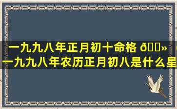 一九九八年正月初十命格 🌻 （一九九八年农历正月初八是什么星座）